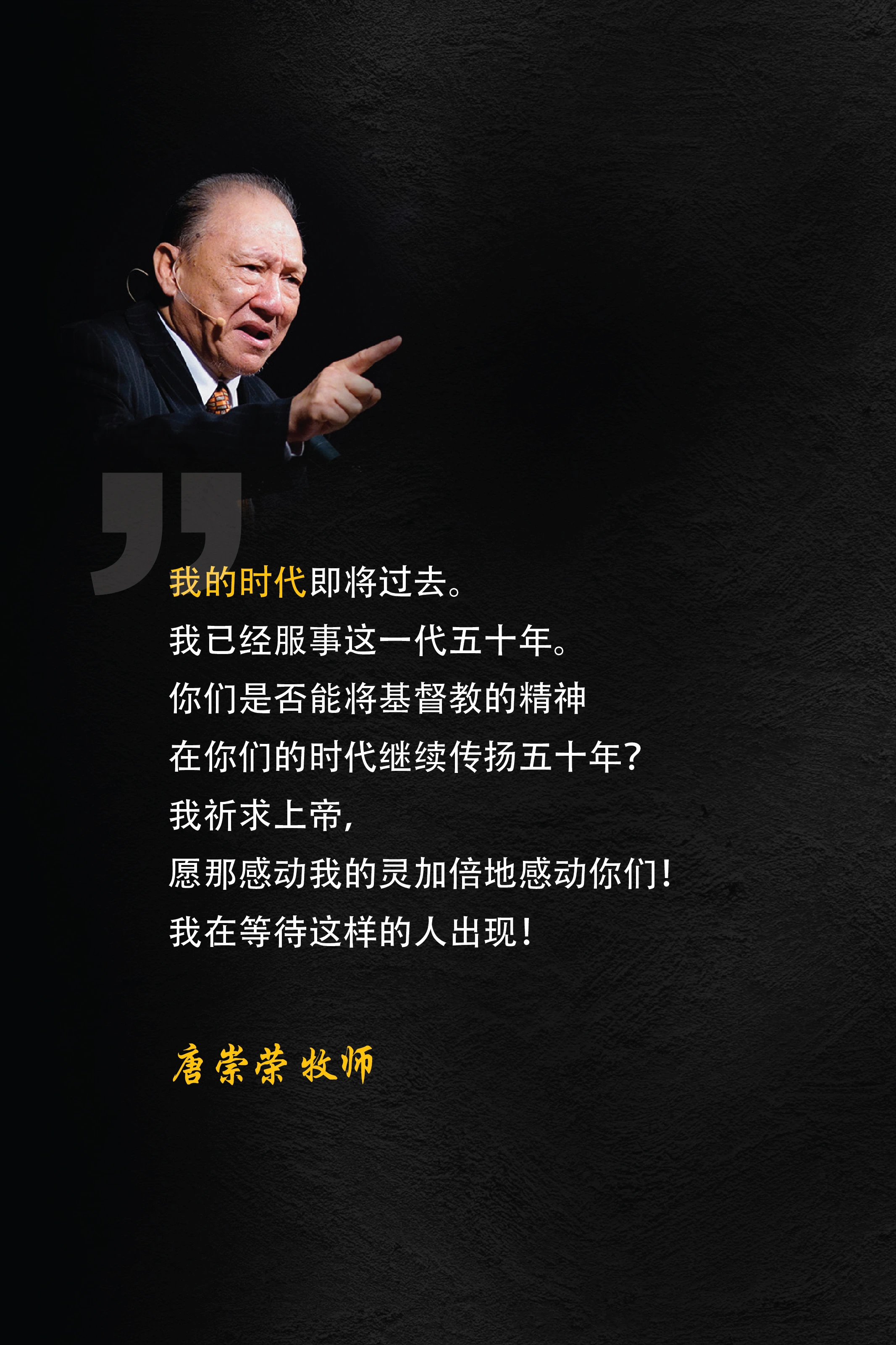 我的时代即将过去。我已经服事这一代五十年。你们是否能将基督教的精神在你们的时代继续传扬五十年？我祈求上帝，愿那感动我的灵加倍地感动你们！我在等待这样的人出现！唐崇荣 牧师